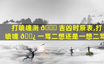 打喷嚏测 🐈 吉凶时辰表,打喷嚏 🌿 一骂二想还是一想二骂
